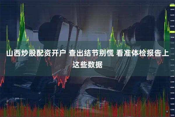 山西炒股配资开户 查出结节别慌 看准体检报告上这些数据