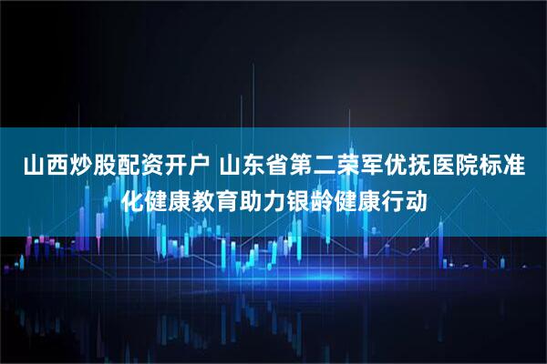 山西炒股配资开户 山东省第二荣军优抚医院标准化健康教育助力银龄健康行动