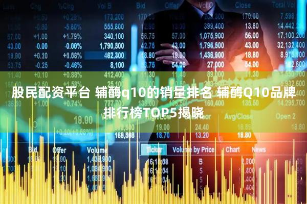 股民配资平台 辅酶q10的销量排名 辅酶Q10品牌排行榜TOP5揭晓
