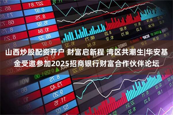 山西炒股配资开户 财富启新程 湾区共潮生|华安基金受邀参加2025招商银行财富合作伙伴论坛