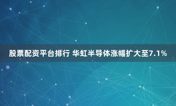 股票配资平台排行 华虹半导体涨幅扩大至7.1%