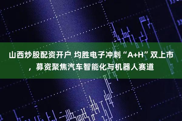 山西炒股配资开户 均胜电子冲刺“A+H”双上市，募资聚焦汽车智能化与机器人赛道