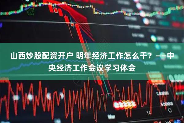 山西炒股配资开户 明年经济工作怎么干？——中央经济工作会议学习体会