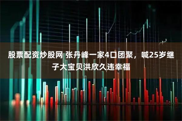 股票配资炒股网 张丹峰一家4口团聚，喊25岁继子大宝贝洪欣久违幸福