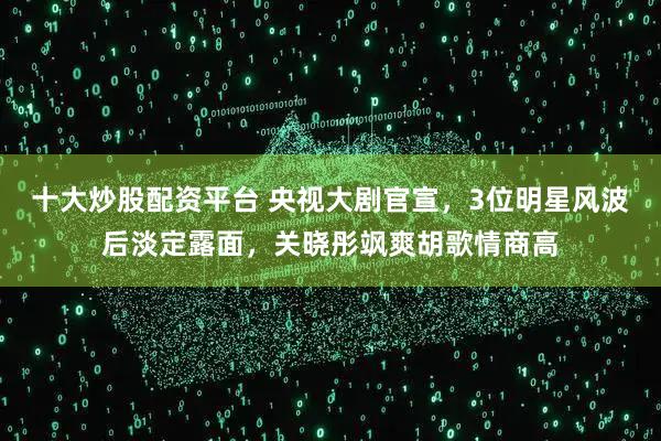 十大炒股配资平台 央视大剧官宣，3位明星风波后淡定露面，关晓彤飒爽胡歌情商高