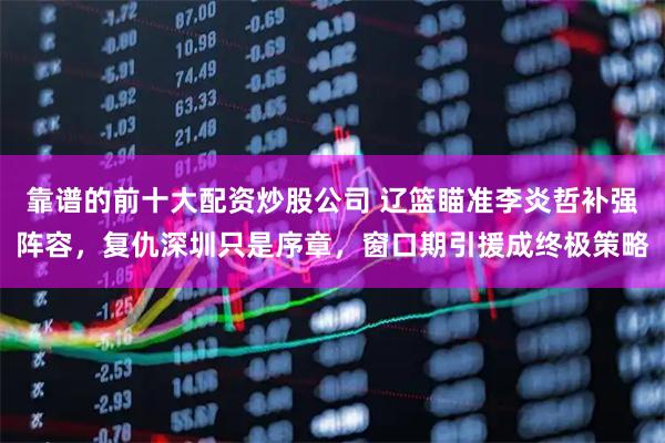 靠谱的前十大配资炒股公司 辽篮瞄准李炎哲补强阵容，复仇深圳只是序章，窗口期引援成终极策略