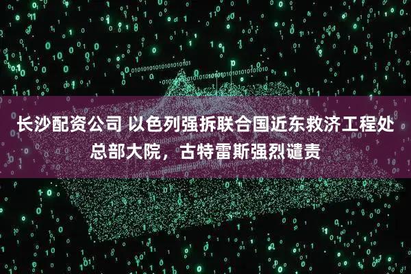 长沙配资公司 以色列强拆联合国近东救济工程处总部大院，古特雷斯强烈谴责