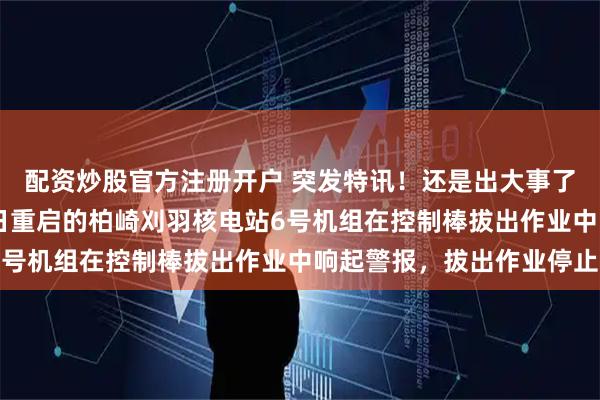 配资炒股官方注册开户 突发特讯！还是出大事了，日本通告全球：21日重启的柏崎刈羽核电站6号机组在控制棒拔出作业中响起警报，拔出作业停止