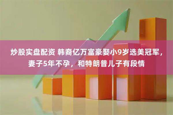 炒股实盘配资 韩裔亿万富豪娶小9岁选美冠军，妻子5年不孕，和特朗普儿子有段情