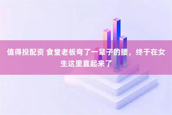 值得投配资 食堂老板弯了一辈子的腰,终于在女生这里直起来了