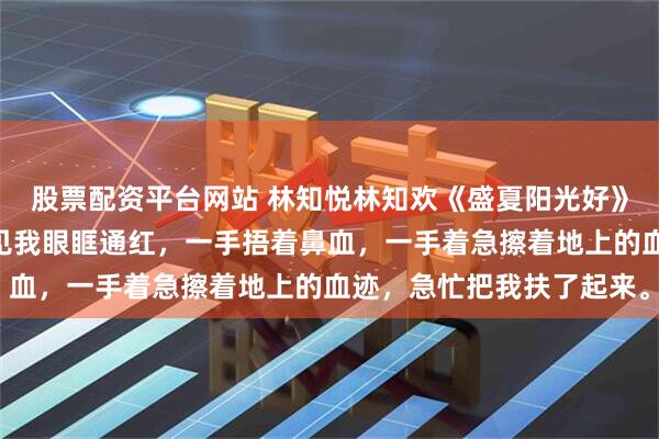 股票配资平台网站 林知悦林知欢《盛夏阳光好》“姐姐你怎么了？妹妹见我眼眶通红，一手捂着鼻血，一手着急擦着地上的血迹，急忙把我扶了起来。