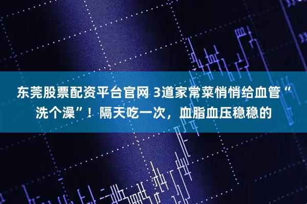 东莞股票配资平台官网 3道家常菜悄悄给血管“洗个澡”！隔天吃一次，血脂血压稳稳的