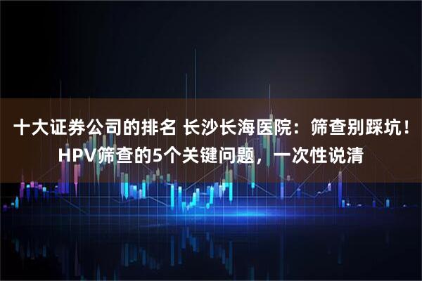 十大证券公司的排名 长沙长海医院：筛查别踩坑！HPV筛查的5个关键问题，一次性说清