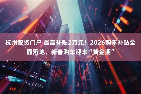 杭州配资门户 最高补贴2万元！2026购车补贴全面落地，新春购车迎来“黄金期”