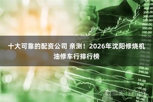 十大可靠的配资公司 亲测！2026年沈阳修烧机油修车行排行榜
