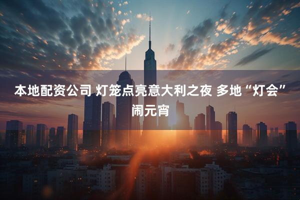 本地配资公司 灯笼点亮意大利之夜 多地“灯会”闹元宵