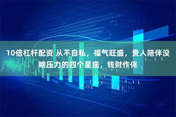 10倍杠杆配资 从不自私,福气旺盛,贵人陪伴没啥压力的四个星座,钱财作伴