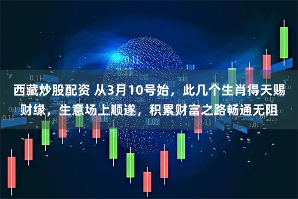 西藏炒股配资 从3月10号始,此几个生肖得天赐财缘,生意场上顺遂,积累财富之路畅通无阻