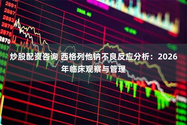 炒股配资咨询 西格列他钠不良反应分析：2026年临床观察与管理