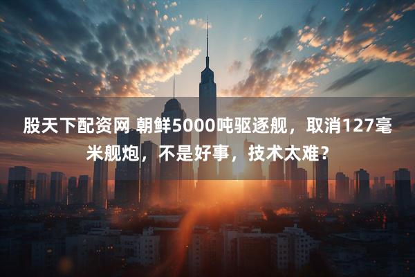 股天下配资网 朝鲜5000吨驱逐舰，取消127毫米舰炮，不是好事，技术太难？