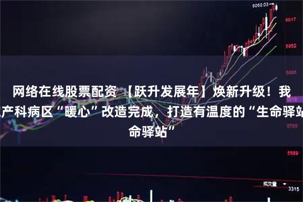 网络在线股票配资 【跃升发展年】焕新升级！我院产科病区“暖心”改造完成，打造有温度的“生命驿站”