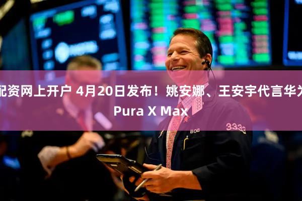 配资网上开户 4月20日发布!姚安娜、王安宇代言华为Pura X Max