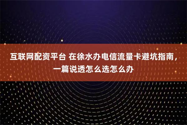 互联网配资平台 在徐水办电信流量卡避坑指南,一篇说透怎么选怎么办