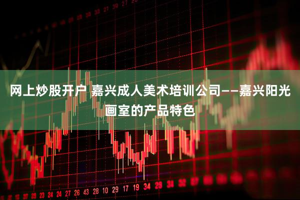 网上炒股开户 嘉兴成人美术培训公司——嘉兴阳光画室的产品特色
