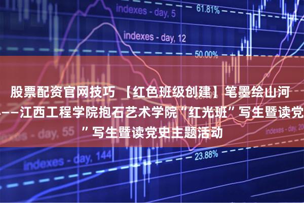 股票配资官网技巧 【红色班级创建】笔墨绘山河 党史润初心——江西工程学院抱石艺术学院“红光班”写生暨读党史主题活动