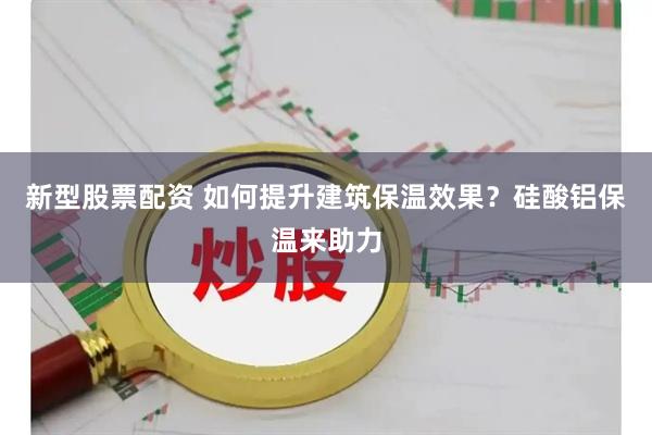 新型股票配资 如何提升建筑保温效果？硅酸铝保温来助力
