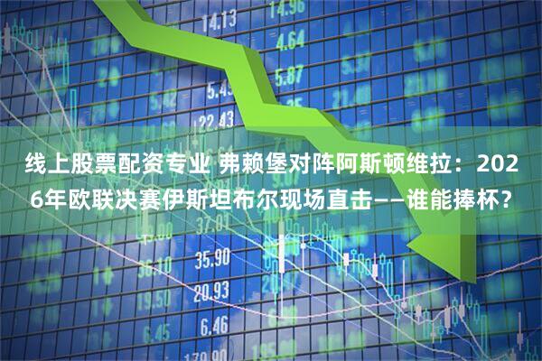线上股票配资专业 弗赖堡对阵阿斯顿维拉:2026年欧联决赛伊斯坦布尔现场直击——谁能捧杯?