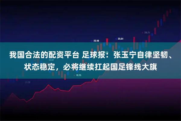 我国合法的配资平台 足球报：张玉宁自律坚韧、状态稳定，必将继续扛起国足锋线大旗