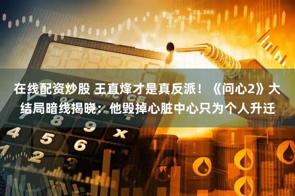 在线配资炒股 王直烽才是真反派！《问心2》大结局暗线揭晓：他毁掉心脏中心只为个人升迁